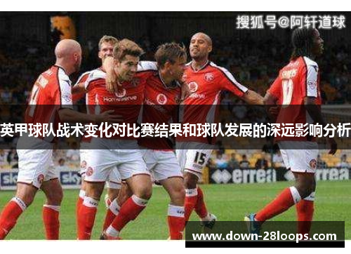 英甲球队战术变化对比赛结果和球队发展的深远影响分析 英甲球队战术变化对比赛结果和球队发展的深远影响分析