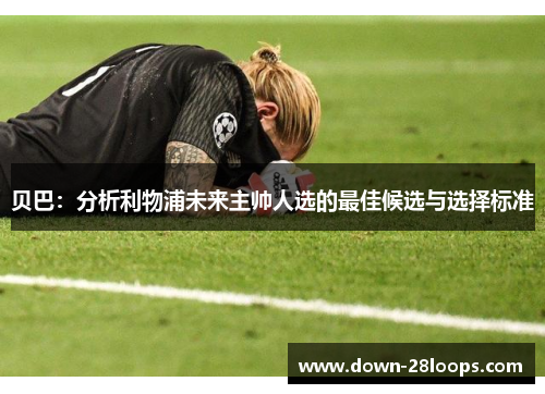 贝巴:分析利物浦未来主帅人选的最佳候选与选择标准 贝巴:分析利物浦未来主帅人选的最佳候选与选择标准