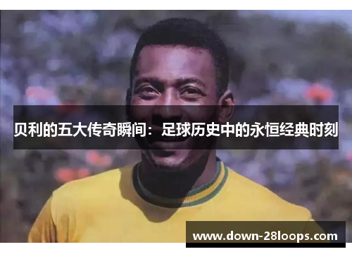 贝利的五大传奇瞬间：足球历史中的永恒经典时刻