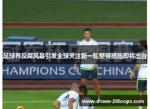 足球界反腐风暴引发全球关注新一轮整顿措施即将出台 足球界反腐风暴引发全球关注新一轮整顿措施即将出台