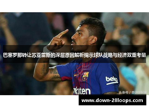 巴塞罗那转让苏亚雷斯的深层原因解析揭示球队战略与经济双重考量 巴塞罗那转让苏亚雷斯的深层原因解析揭示球队战略与经济双重考量