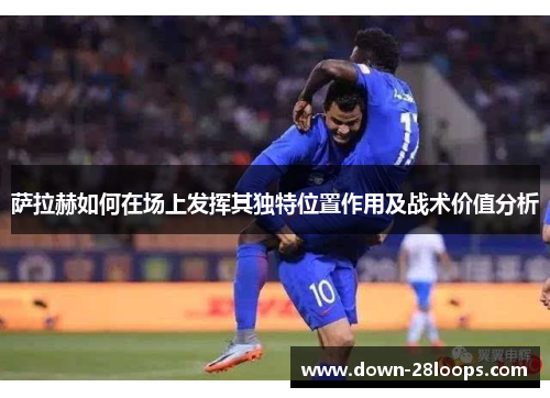 萨拉赫如何在场上发挥其独特位置作用及战术价值分析 萨拉赫如何在场上发挥其独特位置作用及战术价值分析