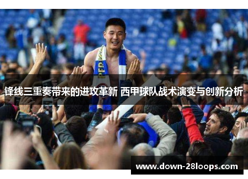 锋线三重奏带来的进攻革新 西甲球队战术演变与创新分析 锋线三重奏带来的进攻革新 西甲球队战术演变与创新分析