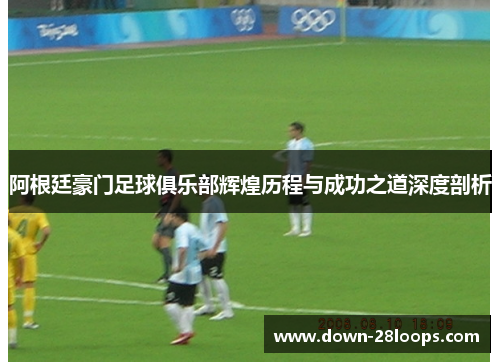 阿根廷豪门足球俱乐部辉煌历程与成功之道深度剖析 阿根廷豪门足球俱乐部辉煌历程与成功之道深度剖析