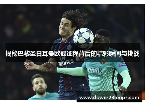 揭秘巴黎圣日耳曼欧冠征程背后的精彩瞬间与挑战