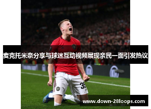 麦克托米奈分享与球迷互动视频展现亲民一面引发热议