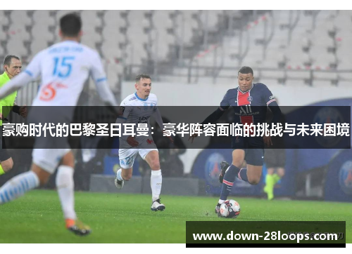 豪购时代的巴黎圣日耳曼:豪华阵容面临的挑战与未来困境 豪购时代的巴黎圣日耳曼:豪华阵容面临的挑战与未来困境