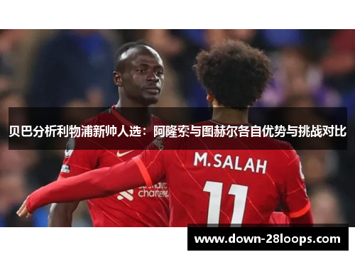 贝巴分析利物浦新帅人选:阿隆索与图赫尔各自优势与挑战对比 贝巴分析利物浦新帅人选:阿隆索与图赫尔各自优势与挑战对比