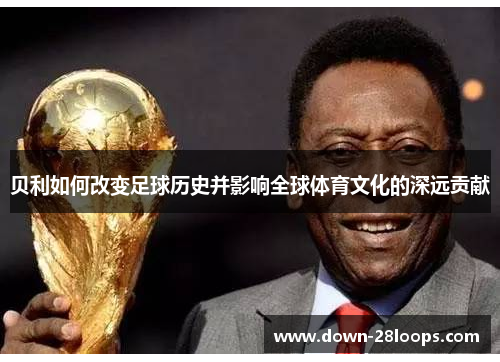 贝利如何改变足球历史并影响全球体育文化的深远贡献 贝利如何改变足球历史并影响全球体育文化的深远贡献