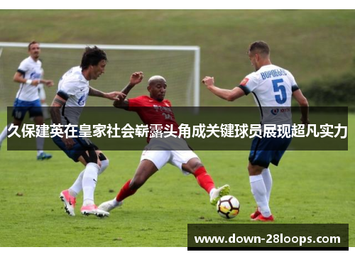 久保建英在皇家社会崭露头角成关键球员展现超凡实力