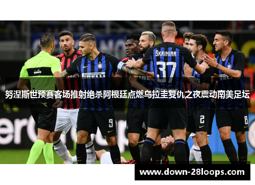 努涅斯世预赛客场推射绝杀阿根廷点燃乌拉圭复仇之夜震动南美足坛