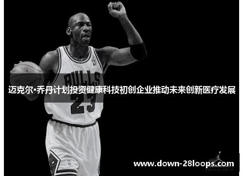 迈克尔·乔丹计划投资健康科技初创企业推动未来创新医疗发展