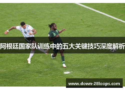 阿根廷国家队训练中的五大关键技巧深度解析 阿根廷国家队训练中的五大关键技巧深度解析