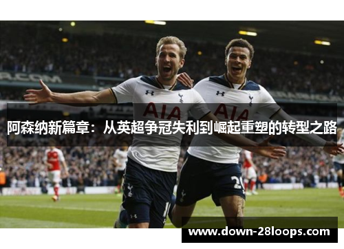 阿森纳新篇章:从英超争冠失利到崛起重塑的转型之路 阿森纳新篇章:从英超争冠失利到崛起重塑的转型之路