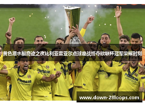 黄色潜水艇奇迹之夜比利亚雷亚尔点球鏖战终夺欧联杯冠军荣耀时刻 黄色潜水艇奇迹之夜比利亚雷亚尔点球鏖战终夺欧联杯冠军荣耀时刻