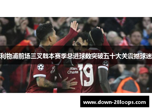 利物浦前场三叉戟本赛季总进球数突破五十大关震撼球迷 利物浦前场三叉戟本赛季总进球数突破五十大关震撼球迷