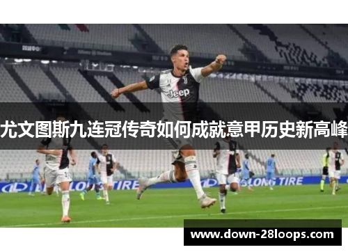 尤文图斯九连冠传奇如何成就意甲历史新高峰 尤文图斯九连冠传奇如何成就意甲历史新高峰